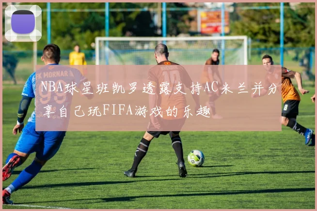NBA球星班凯罗透露支持AC米兰并分享自己玩FIFA游戏的乐趣