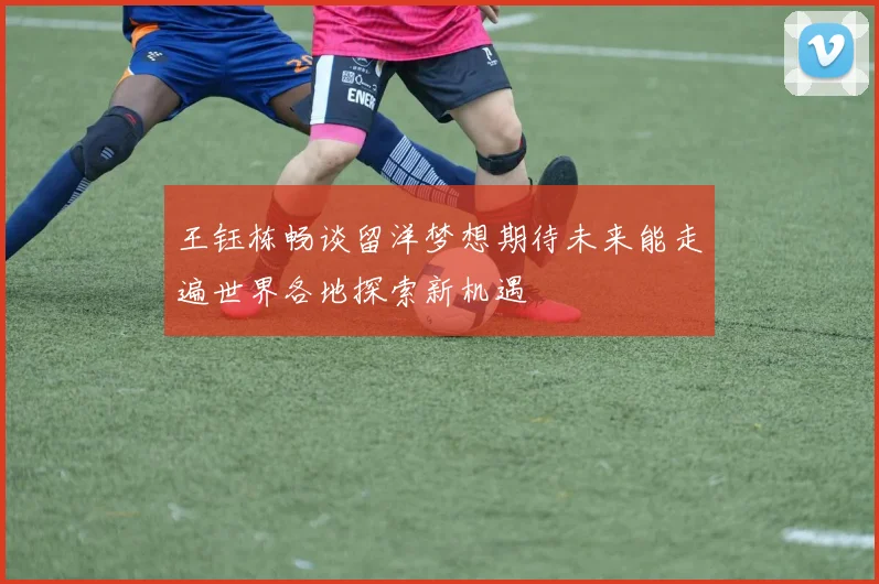 王钰栋畅谈留洋梦想期待未来能走遍世界各地探索新机遇