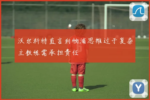 沃尔科特直言利物浦思维过于复杂主教练需承担责任