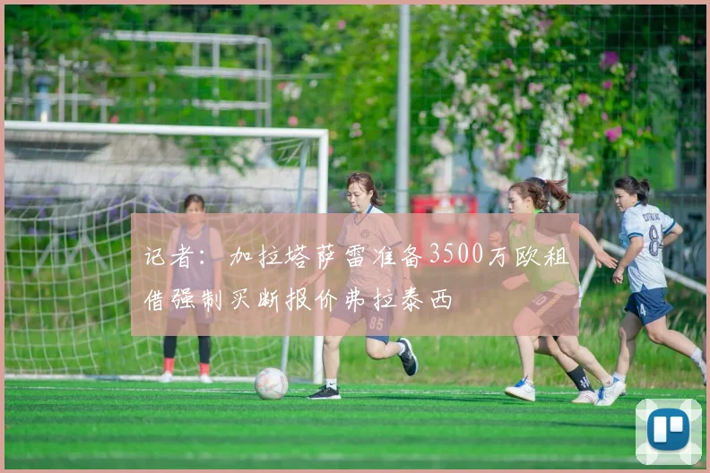 记者：加拉塔萨雷准备3500万欧租借强制买断报价弗拉泰西