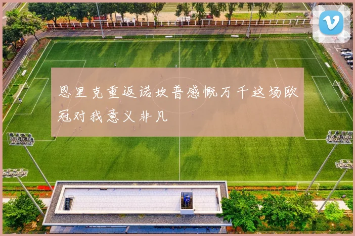 恩里克重返诺坎普感慨万千这场欧冠对我意义非凡
