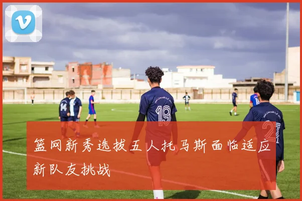 篮网新秀选拔五人托马斯面临适应新队友挑战