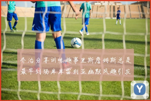 乔治分享训练趣事里斯詹姆斯总是最早到场库库雷利亚幽默风趣引发笑声