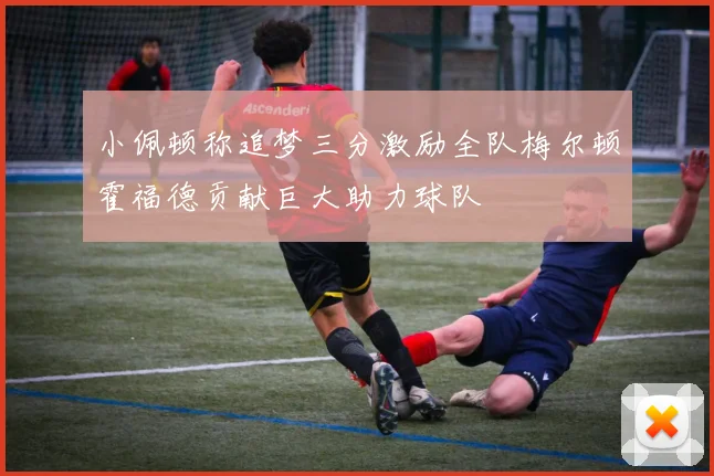 小佩顿称追梦三分激励全队梅尔顿霍福德贡献巨大助力球队