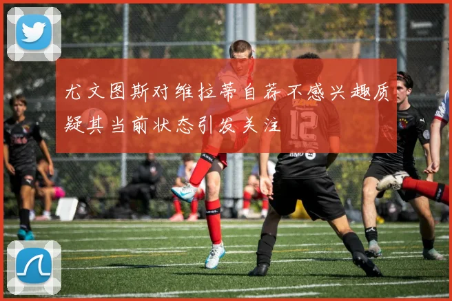 尤文图斯对维拉蒂自荐不感兴趣质疑其当前状态引发关注