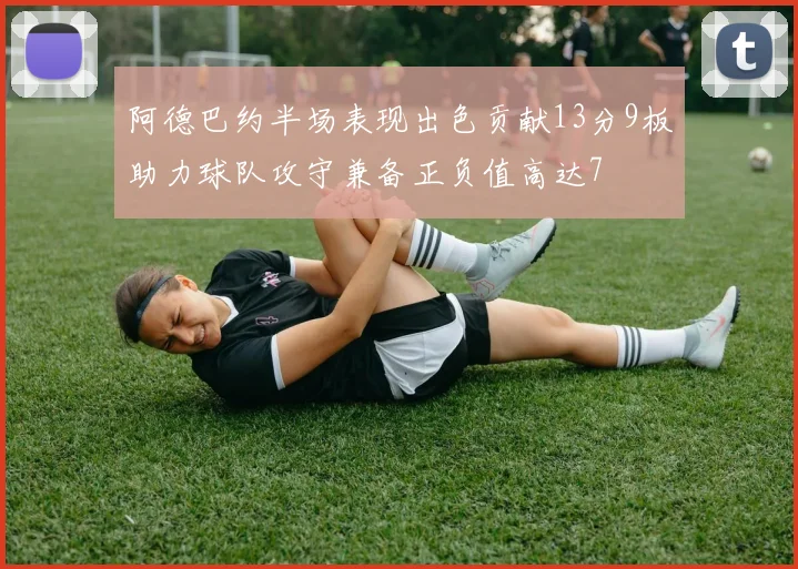 阿德巴约半场表现出色贡献13分9板助力球队攻守兼备正负值高达7