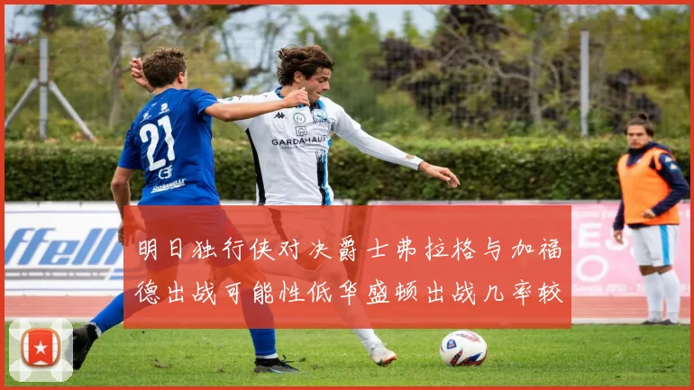 明日独行侠对决爵士弗拉格与加福德出战可能性低华盛顿出战几率较高