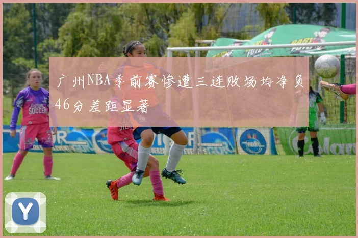 广州NBA季前赛惨遭三连败场均净负46分差距显著