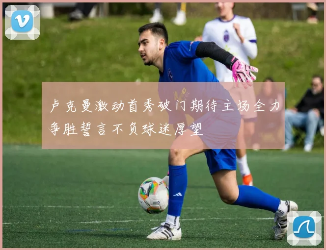 卢克曼激动首秀破门期待主场全力争胜誓言不负球迷厚望
