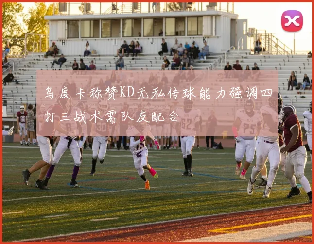 乌度卡称赞KD无私传球能力强调四打三战术需队友配合