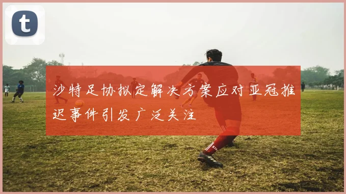 沙特足协拟定解决方案应对亚冠推迟事件引发广泛关注