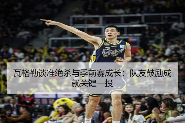 瓦格勒谈准绝杀与季前赛成长：队友鼓励成就关键一投（KAIYUNSPORTS）